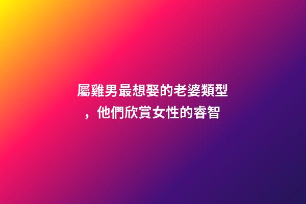 屬雞男最想娶的老婆類型，他們欣賞女性的睿智